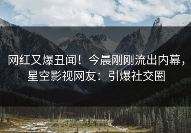 网红又爆丑闻！今晨刚刚流出内幕，星空影视网友：引爆社交圈