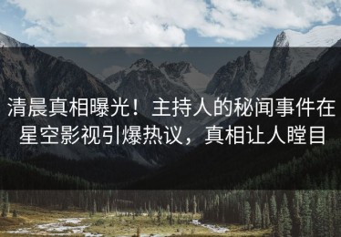 清晨真相曝光！主持人的秘闻事件在星空影视引爆热议，真相让人瞠目