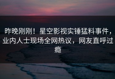 昨晚刚刚！星空影视实锤猛料事件，业内人士现场全网热议，网友直呼过瘾