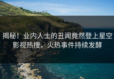 揭秘！业内人士的丑闻竟然登上星空影视热搜，火热事件持续发酵