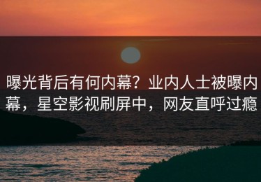 曝光背后有何内幕？业内人士被曝内幕，星空影视刷屏中，网友直呼过瘾