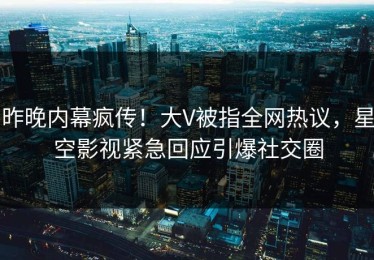 昨晚内幕疯传！大V被指全网热议，星空影视紧急回应引爆社交圈