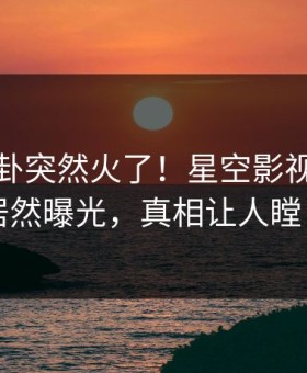本周八卦突然火了！星空影视当事人居然曝光，真相让人瞠目