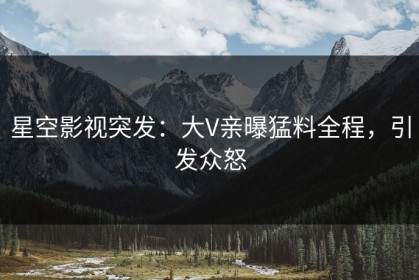 星空影视突发：大V亲曝猛料全程，引发众怒