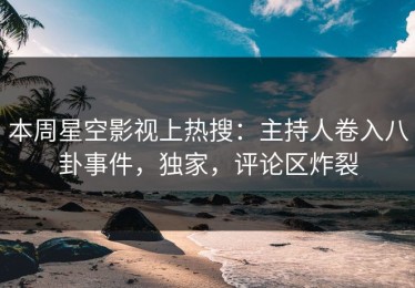 本周星空影视上热搜：主持人卷入八卦事件，独家，评论区炸裂