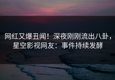 网红又爆丑闻！深夜刚刚流出八卦，星空影视网友：事件持续发酵