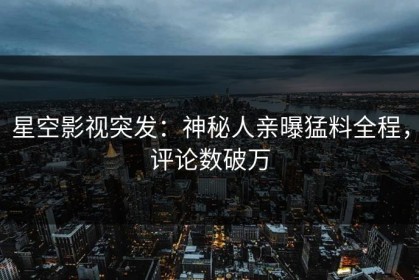 星空影视突发：神秘人亲曝猛料全程，评论数破万