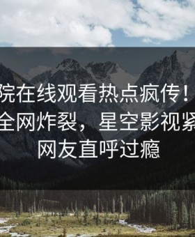 星辰影院在线观看热点疯传！业内人士被指全网炸裂，星空影视紧急回应网友直呼过瘾