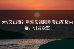 大V又出事？星空影视刚刚曝出花絮内幕，引发众怒