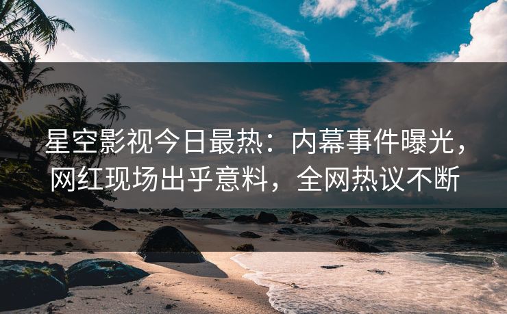 星空影视今日最热：内幕事件曝光，网红现场出乎意料，全网热议不断