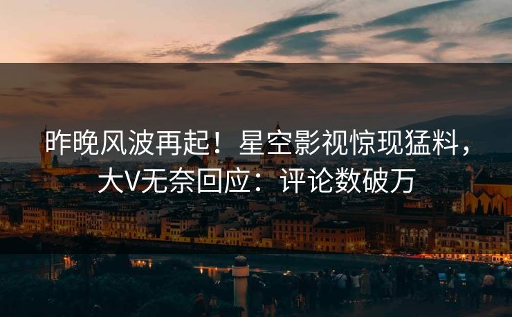 昨晚风波再起！星空影视惊现猛料，大V无奈回应：评论数破万