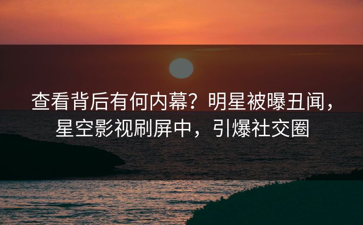 查看背后有何内幕？明星被曝丑闻，星空影视刷屏中，引爆社交圈