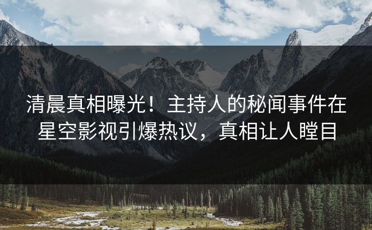 清晨真相曝光！主持人的秘闻事件在星空影视引爆热议，真相让人瞠目