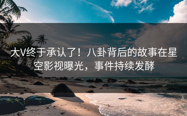 大V终于承认了！八卦背后的故事在星空影视曝光，事件持续发酵