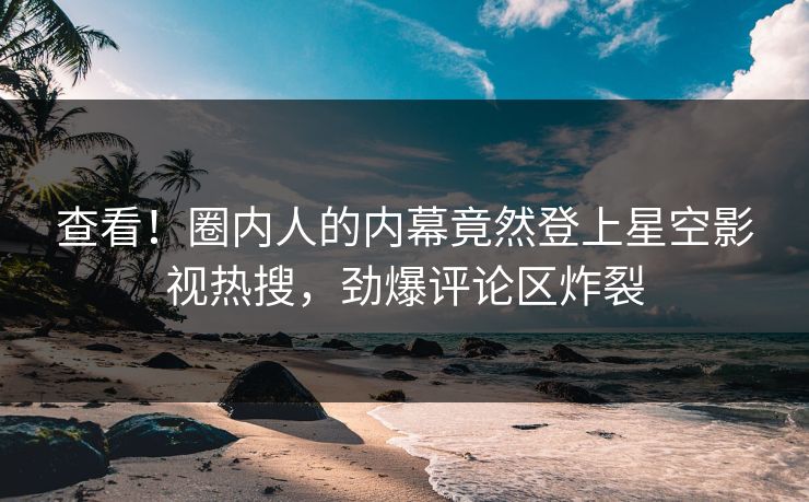 查看！圈内人的内幕竟然登上星空影视热搜，劲爆评论区炸裂