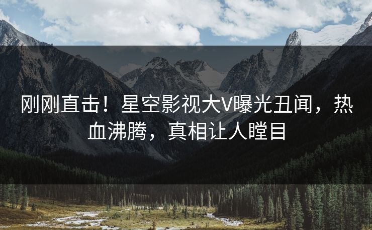 刚刚直击！星空影视大V曝光丑闻，热血沸腾，真相让人瞠目