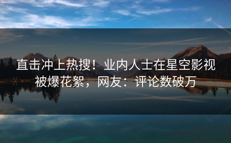 直击冲上热搜！业内人士在星空影视被爆花絮，网友：评论数破万