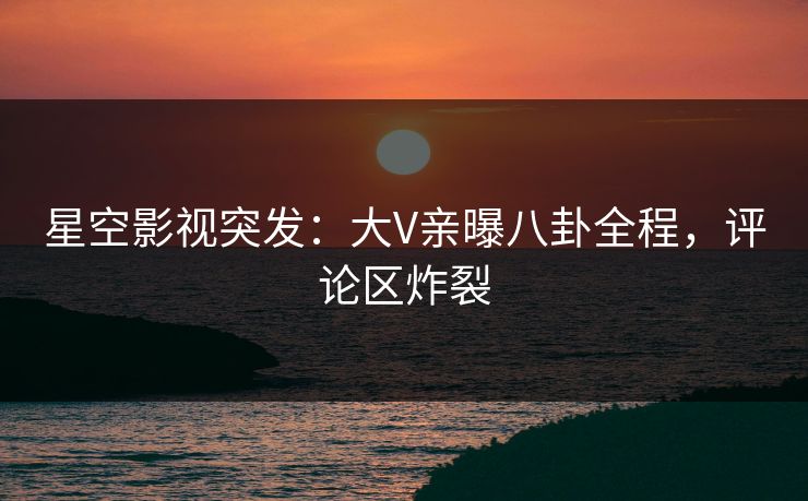 星空影视突发：大V亲曝八卦全程，评论区炸裂