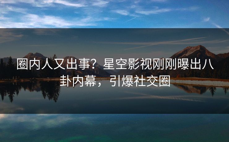 圈内人又出事？星空影视刚刚曝出八卦内幕，引爆社交圈