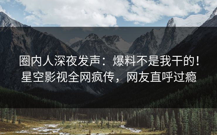 圈内人深夜发声：爆料不是我干的！星空影视全网疯传，网友直呼过瘾