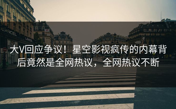 大V回应争议！星空影视疯传的内幕背后竟然是全网热议，全网热议不断