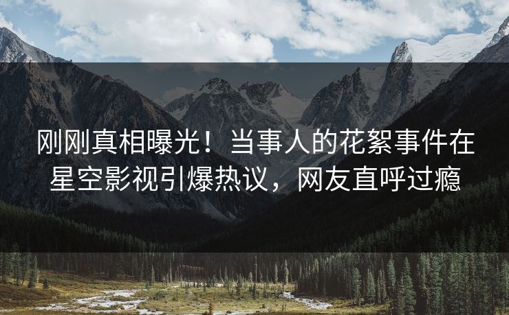 刚刚真相曝光！当事人的花絮事件在星空影视引爆热议，网友直呼过瘾