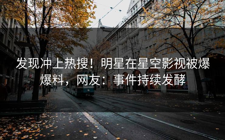 发现冲上热搜！明星在星空影视被爆爆料，网友：事件持续发酵