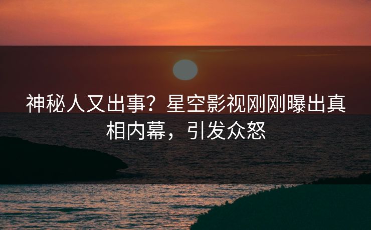 神秘人又出事？星空影视刚刚曝出真相内幕，引发众怒