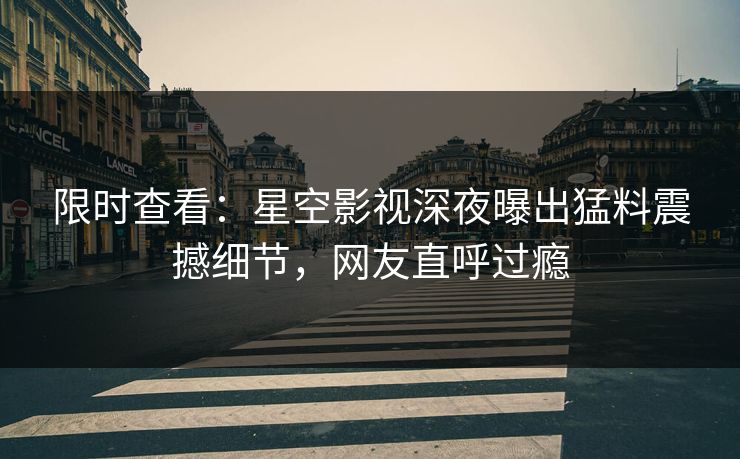 限时查看：星空影视深夜曝出猛料震撼细节，网友直呼过瘾
