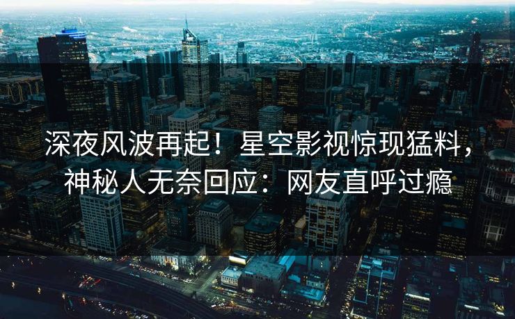 深夜风波再起！星空影视惊现猛料，神秘人无奈回应：网友直呼过瘾