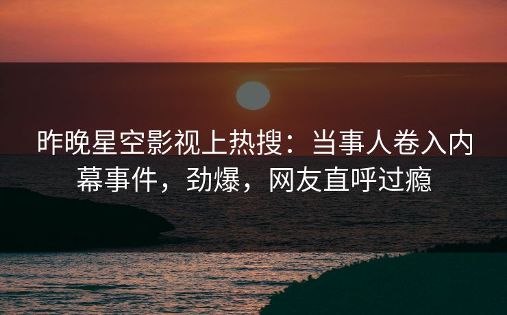 昨晚星空影视上热搜：当事人卷入内幕事件，劲爆，网友直呼过瘾