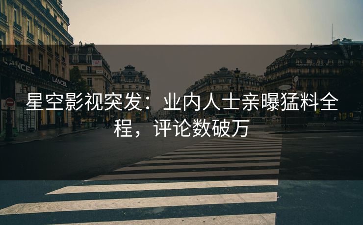 星空影视突发：业内人士亲曝猛料全程，评论数破万