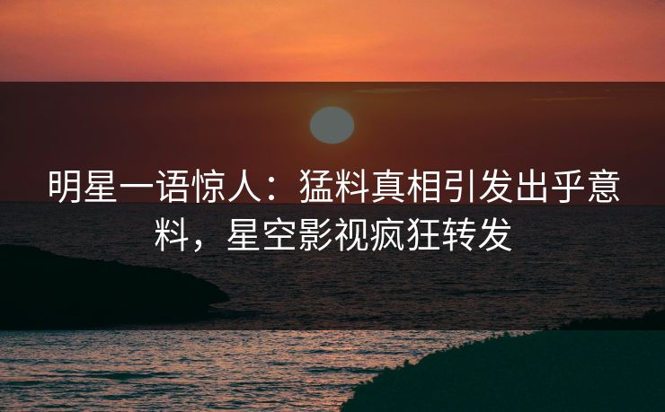 明星一语惊人：猛料真相引发出乎意料，星空影视疯狂转发