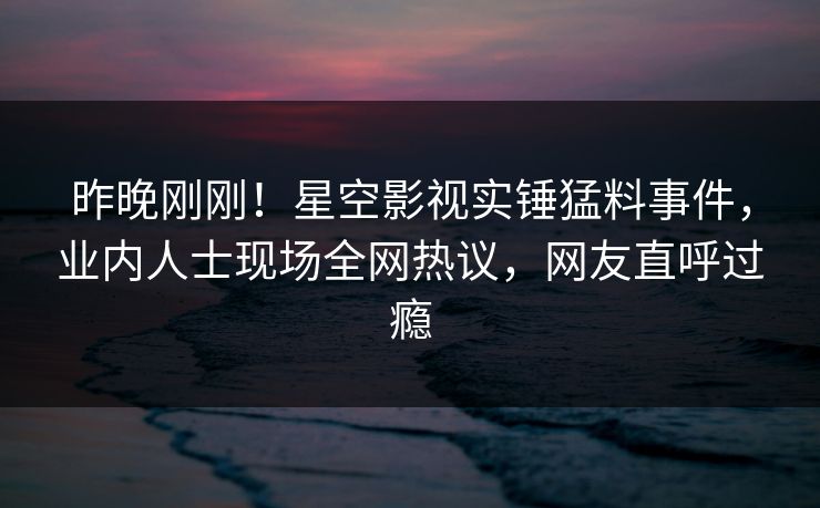 昨晚刚刚！星空影视实锤猛料事件，业内人士现场全网热议，网友直呼过瘾