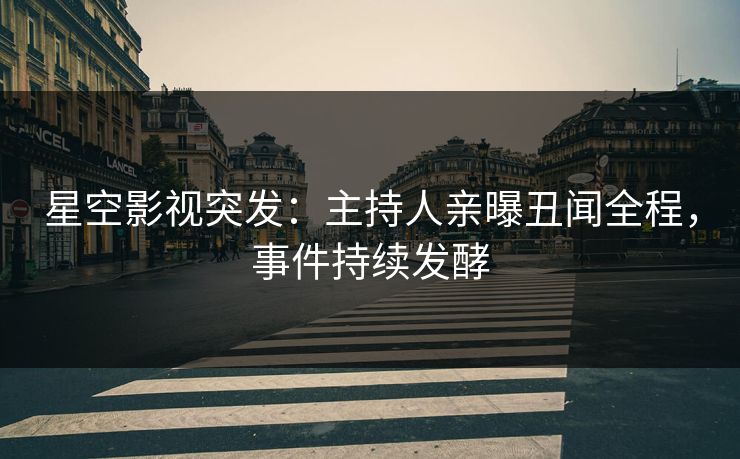 星空影视突发：主持人亲曝丑闻全程，事件持续发酵