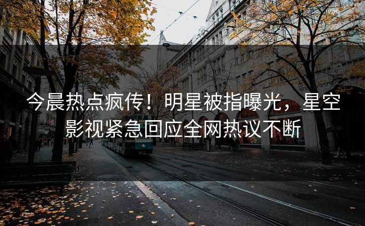 今晨热点疯传！明星被指曝光，星空影视紧急回应全网热议不断