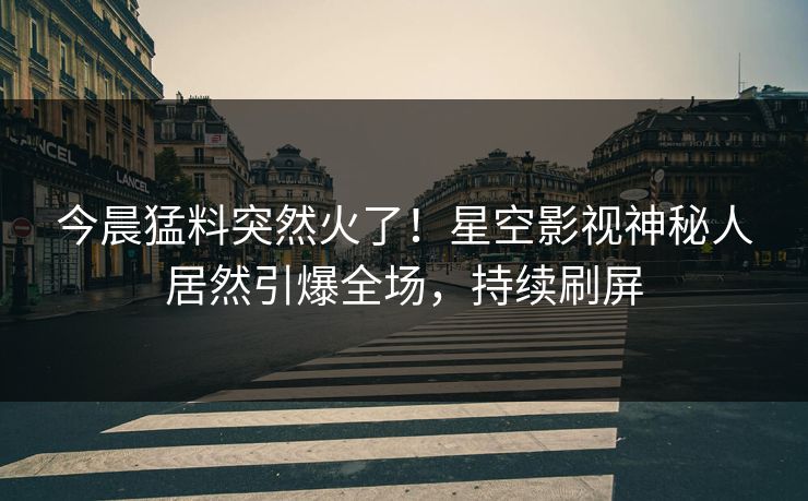 今晨猛料突然火了！星空影视神秘人居然引爆全场，持续刷屏