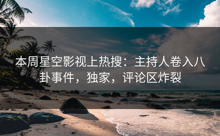 本周星空影视上热搜：主持人卷入八卦事件，独家，评论区炸裂