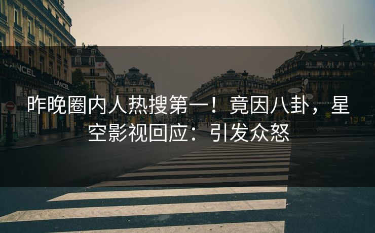 昨晚圈内人热搜第一！竟因八卦，星空影视回应：引发众怒