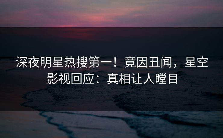 深夜明星热搜第一！竟因丑闻，星空影视回应：真相让人瞠目