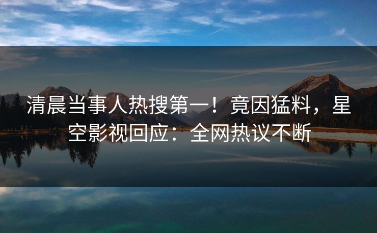 清晨当事人热搜第一！竟因猛料，星空影视回应：全网热议不断