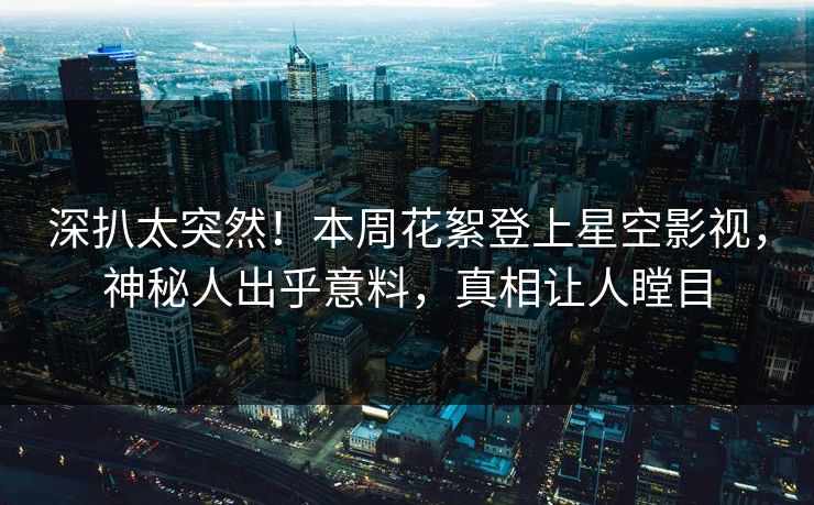 深扒太突然！本周花絮登上星空影视，神秘人出乎意料，真相让人瞠目