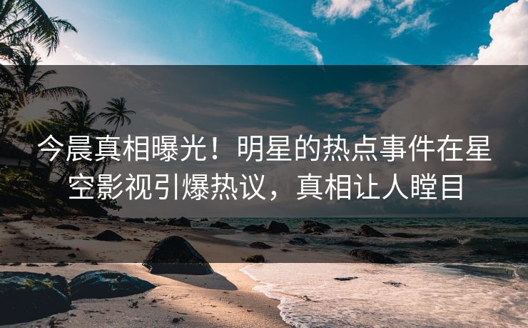 今晨真相曝光！明星的热点事件在星空影视引爆热议，真相让人瞠目