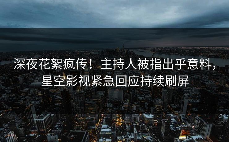 深夜花絮疯传！主持人被指出乎意料，星空影视紧急回应持续刷屏