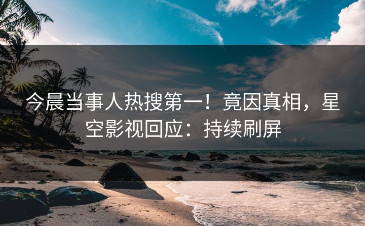 今晨当事人热搜第一！竟因真相，星空影视回应：持续刷屏