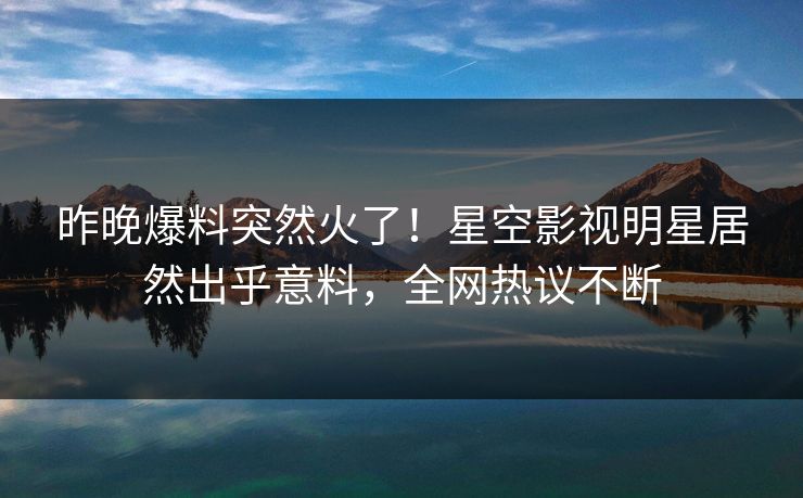 昨晚爆料突然火了！星空影视明星居然出乎意料，全网热议不断