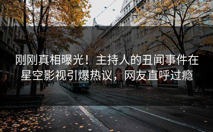 刚刚真相曝光！主持人的丑闻事件在星空影视引爆热议，网友直呼过瘾