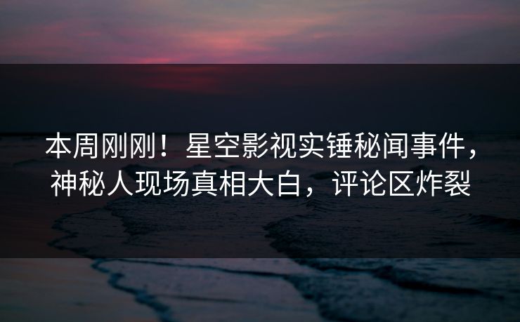 本周刚刚！星空影视实锤秘闻事件，神秘人现场真相大白，评论区炸裂