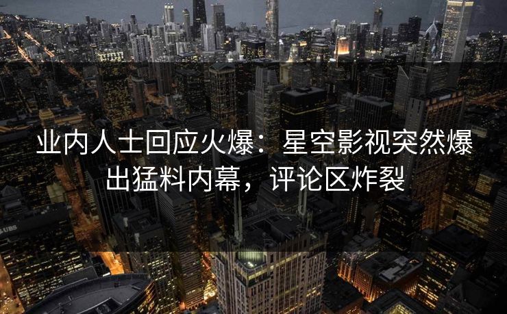 业内人士回应火爆：星空影视突然爆出猛料内幕，评论区炸裂