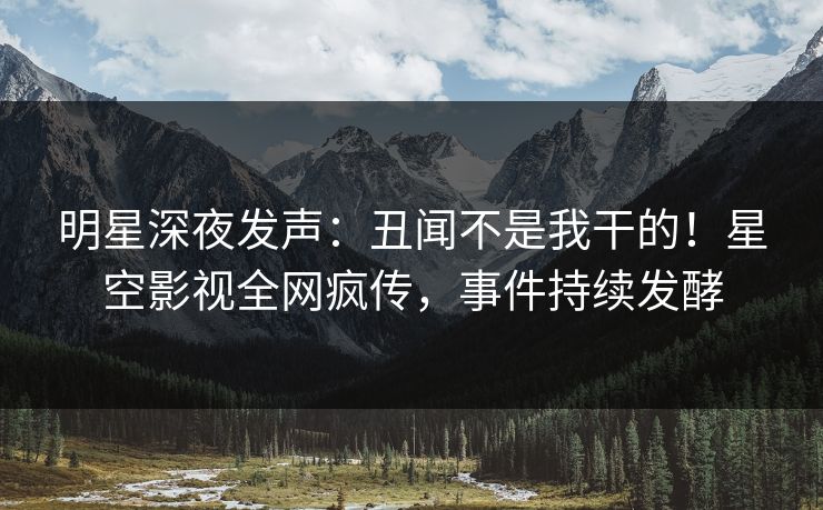 明星深夜发声：丑闻不是我干的！星空影视全网疯传，事件持续发酵